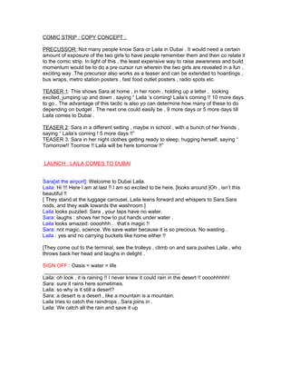 COMIC STRIP : COPY CONCEPT :

PRECUSSOR :Not many people know Sara or Laila in Dubai . It would need a certain
amount of exposure of the two girls to have people remember them and then co relate it
to the comic strip. In light of this , the least expensive way to raise awareness and build
momentum would be to do a pre cursor run wherein the two girls are revealed in a fun ,
exciting way .The precursor also works as a teaser and can be extended to hoardings ,
bus wraps, metro station posters , fast food outlet posters , radio spots etc.

TEASER 1: This shows Sara at home , in her room , holding up a letter , looking
excited, jumping up and down , saying “ Laila ‘s coming! Laila’s coming !! 10 more days
to go . The advantage of this tactic is also yo can determine how many of these to do
depending on budget . The next one could easily be , 9 more days or 5 more days till
Laila comes to Dubai .

TEASER 2: Sara in a different setting , maybe in school , with a bunch of her friends ,
saying “ Laila’s coming ! 5 more days !!”
TEASER 3: Sara in her night clothes getting ready to sleep, hugging herself, saying “
Tomorrow!! Toorrow !! Laila will be here tomorrow !!”


LAUNCH : LAILA COMES TO DUBAI


Sara[at the airport]: Welcome to Dubai Laila.
Laila: Hi !!! Here I am at last !! I am so excited to be here. [looks around ]Oh , isn’t this
beautiful !!
[ They stand at the luggage carousel, Laila leans forward and whispers to Sara.Sara
nods, and they walk towards the washroom.]
Laila looks puzzled: Sara , your taps have no water.
Sara: laughs : shows her how to put hands under water .
Laila looks amazed: oooohhh… that’s magic !!
Sara: not magic, science. We save water because it is so precious. No wasting .
Laila : yes and no carrying buckets like home either !!

[They come out to the terminal, see the trolleys , climb on and sara pushes Laila , who
throws back her head and laughs in delight .

SIGN OFF : Oasis = water = life
 _______________________________________________
Laila: oh look , it is raining !! I never knew it could rain in the desert !! oooohhhhh!
Sara: sure it rains here sometimes.
Laila: so why is it still a desert?
Sara: a desert is a desert , like a mountain is a mountain.
Laila tries to catch the raindrops , Sara joins in .
Laila: We catch all the rain and save it up
 