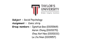 Subject : Social Psychology
Assignment : Comic strip
Group members : Ignatius Gee (0320069)
Aaron Chong (0320270)
Chau Xet Nee (0320222)
Le Jia Nian (0319957)
 