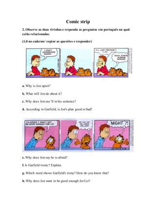 Comic strip
2. Observe as duas tirinhas e responda as perguntas em português na qual
estão relacionadas.
(1,0 no caderno/ copiar as questões e responder)
a. Why is Jon upset?
b. What will Jon do about it?
c. Why does Jon use 'll in his sentence?
d. According to Garfield, is Jon's plan good or bad?
e. Why does Jon say he is afraid?
f. Is Garfield ironic? Explain.
g. Which word shows Garfield's irony? How do you know that?
h. Why does Jon want to be good enough for Liz?
 