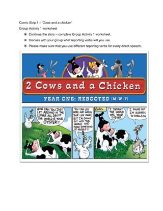 Comic Strip 1 – ‘Cows and a chicken’
Group Activity 1 worksheet
    Continue the story – complete Group Activity 1 worksheet.
    Discuss with your group what reporting verbs will you use.
    Please make sure that you use different reporting verbs for every direct speech.
 