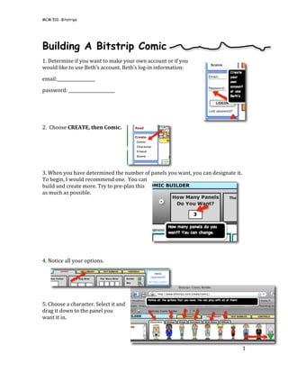 MCM 510 -Bitstrips

 


Building A Bitstrip Comic
1. Determine if you want to make your own account or if you 
would like to use Beth’s account. Beth’s log‐in information: 

email:__________________ 
password: ______________________ 
 

 

2.  Choose CREATE, then Comic. 

 
 
 

3. When you have determined the number of panels you want, you can designate it. 
To begin, I would recommend one.  You can 
build and create more. Try to pre‐plan this 
as much as possible.  

 
 
 

 
 
4. Notice all your options.  
                                                        


 
5. Choose a character. Select it and 
drag it down to the panel you 
want it in.  




                                                                                1 
 