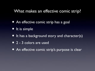 What makes an effective comic strip?
• An effective comic strip has a goal
• It is simple
• It has a background story and character(s)
• 2 - 3 colors are used
• An effective comic strip’s purpose is clear