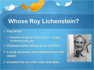 Whose Roy Lichenstein?
Pop Artist
Popular imagery and culture – Logos,
Commercials, etc.
Created comic strips as an art form
Loved cartoons and watched them for
ideas!
Created his art with color and dots
 