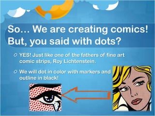 So… We are creating comics!
But, you said with dots?
YES! Just like one of the fathers of fine art
comic strips, Roy Lichtenstein.
We will dot in color with markers and
outline in black!
 