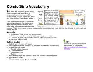 Comic Strip Vocabulary
The Comic Strip Vocabulary builder invites
students to learn new words/terms by
composing their own comic strips. This
method intends to create vivid mental images
and visual word association for the reader.

There are many advantages to using comic
strips in the classroom. First, cartoons can
depict everyday informal situations. Also,
comic strips combine dialogue, context and
meaning. Finally, cartoon strips are short and expose the learner to few new words at a time, thus focusing on one concept and
context at a time.
Materials
    •   White paper / Letter or legal size recommended
    •   Writing instrument /Colors, markers or color pencils recommended
    •   Dictionary /If you do not provide the definition to the new vocabulary term
    •   20-30 minutes for activity                                                  .
Getting started                                                                               TIP
•   Students can work alone or in groups                                                    This activity can also be conducted
•   Introduce the students to a single or list of terms to incorporate in the comic strip   electronically via this website:
•   Students should consider:                                                               http://www.readwritethink.org/materi
        Scene & Actions that occur                                                          als/comic/
        Characters Present
        Landscape & Props
        Caption
•   Allow students ample time to create a comic that illustrates a vocabulary term
•   Share work with class
•   This process can be changed as necessary
 