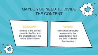 MERCURY
Mercury is the closest
planet to the Sun and
the smallest one in the
entire Solar System
VENUS
Venus has a beautiful
name and is the
second planet from
the Sun. It’s hotter
than Mercury
MAYBE YOU NEED TO DIVIDE
THE CONTENT
 