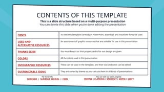 CONTENTS OF THIS TEMPLATE
FONTS To view this template correctly in PowerPoint, download and install the fonts we used
USED AND
ALTERNATIVE RESOURCES
An assortment of graphic resources that are suitable for use in this presentation
THANKS SLIDE You must keep it so that proper credits for our design are given
COLORS All the colors used in this presentation
INFOGRAPHIC RESOURCES These can be used in the template, and their size and color can be edited
CUSTOMIZABLE ICONS They are sorted by theme so you can use them in all kinds of presentations
This is a slide structure based on a multi-purpose presentation
You can delete this slide when you’re done editing the presentation
For more info:
SLIDESGO | SLIDESGO SCHOOL | FAQS
You can visit our sister projects:
FREEPIK | FLATICON | STORYSET | WEPIK | VIDFY
 