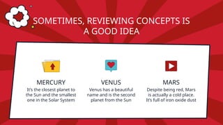 MERCURY
It’s the closest planet to
the Sun and the smallest
one in the Solar System
VENUS
SOMETIMES, REVIEWING CONCEPTS IS
A GOOD IDEA
Venus has a beautiful
name and is the second
planet from the Sun
MARS
Despite being red, Mars
is actually a cold place.
It’s full of iron oxide dust
 