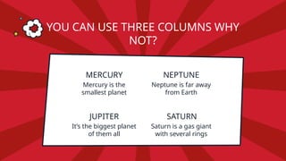 MERCURY
Mercury is the
smallest planet
NEPTUNE
Neptune is far away
from Earth
JUPITER
It’s the biggest planet
of them all
SATURN
Saturn is a gas giant
with several rings
YOU CAN USE THREE COLUMNS WHY
NOT?
 