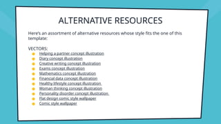 ALTERNATIVE RESOURCES
Here’s an assortment of alternative resources whose style fits the one of this
template:
VECTORS:
● Helping a partner concept illustration
● Diary concept illustration
● Creative writing concept illustration
● Exams concept illustration
● Mathematics concept illustration
● Financial data concept illustration
● Healthy lifestyle concept illustration
● Woman thinking concept illustration
● Personality disorder concept illustration
● Flat design comic style wallpaper
● Comic style wallpaper
 
