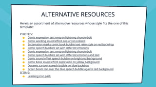ALTERNATIVE RESOURCES
Here’s an assortment of alternative resources whose style fits the one of this
template:
PHOTOS:
● Comic expression text omg on lightning thunderbolt
● Comic wording sound effect pop art on colored
● Exclamation marks comic book bubble text retro style on red backdrop
● Comic speech bubbles set with different emotions
● Comic expression text omg on lightning thunderbolt
● Comic speech bubbles set with different emotions and text
● Comic sound effect speech bubble on bright red background
● Comic book sound effect expression on yellow background
● Dynamic cartoon speech bubble on blue backdrop
● Green boom text over the blue speech bubble against red background
ICONS:
● Learning icon pack
 
