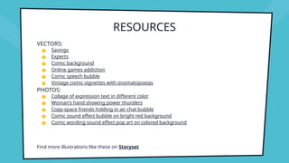 RESOURCES
VECTORS:
● Savings
● Experts
● Comic background
● Online games addiction
● Comic speech bubble
● Vintage comic vignettes with onomatopoeias
PHOTOS:
● Collage of expression text in different color
● Woman’s hand showing power thunders
● Copy-space friends holding in air chat bubble
● Comic sound effect bubble on bright red background
● Comic wording sound effect pop art on colored background
Find more illustrations like these on Storyset
 