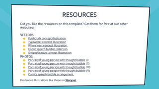RESOURCES
Did you like the resources on this template? Get them for free at our other
websites:
VECTORS:
● Public talk concept illustration
● Typewriter concept illustration
● Where next concept illustration
● Comic speech bubble collection
● Shop giveaway concept illustration
PHOTOS:
● Portrait of young person with thought bubble (I)
● Portrait of young person with thought bubble (II)
● Portrait of young person with thought bubble (III)
● Portrait of young people with thought bubble (IV)
● Comics speech bubble arrangement
Find more illustrations like these on Storyset
 