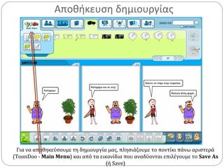Αποθήκευση δημιουργίας
Για να αποθηκεύσουμε τη δημιουργία μας, πλησιάζουμε το ποντίκι πάνω αριστερά
(ToonDoo - Main Menu) και από τα εικονίδια που αναδύονται επιλέγουμε το Save As
(ή Save)
 