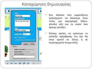 Καταχώρηση δημιουργίας
• Στο πλαίσιο που εμφανίζεται
καλούμαστε να δώσουμε έναν
τίτλο, μια περιγραφή, λέξεις-
κλειδιά κλπ για το comic που
έχουμε φτιάξει.
• Επίσης πρέπει να ορίσουμε το
επίπεδο πρόσβασής του (αν θα
είναι ορατό σε όλους ή σε
συγκεκριμένα άτομα κλπ).
 