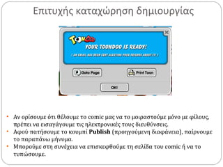 Επιτυχής καταχώρηση δημιουργίας
• Αν ορίσουμε ότι θέλουμε το comic μας να το μοιραστούμε μόνο με φίλους,
πρέπει να εισαγάγουμε τις ηλεκτρονικές τους διευθύνσεις.
• Αφού πατήσουμε το κουμπί Publish (προηγούμενη διαφάνεια), παίρνουμε
το παραπάνω μήνυμα.
• Μπορούμε στη συνέχεια να επισκεφθούμε τη σελίδα του comic ή να το
τυπώσουμε.
 