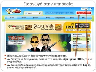 Εισαγωγή στην υπηρεσία
 Πληκτρολογούμε τη διεύθυνση www.toondoo.com.
 Αν δεν έχουμε λογαριασμό, πατάμε στο κουμπί «Sign Up for FREE», για να
εγγραφούμε.
 Αν έχουμε ήδη δημιουργήσει λογαριασμό, πατάμε πάνω δεξιά στο Log in,
για να κάνουμε εισαγωγή.
 