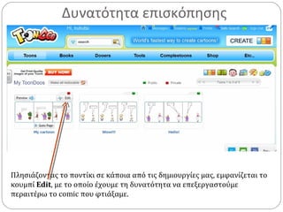 Δυνατότητα επισκόπησης
Πλησιάζοντας το ποντίκι σε κάποια από τις δημιουργίες μας, εμφανίζεται το
κουμπί Edit, με το οποίο έχουμε τη δυνατότητα να επεξεργαστούμε
περαιτέρω το comic που φτιάξαμε.
 