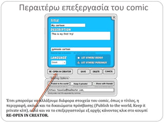 Περαιτέρω επεξεργασία του comic
Έτσι μπορούμε να αλλάξουμε διάφορα στοιχεία του comic, όπως ο τίτλος, η
περιγραφή, ακόμα και τα δικαιώματα πρόσβασης (Publish to the world, Keep it
private κλπ), αλλά και να το επεξεργαστούμε εξ αρχής κάνοντας κλικ στο κουμπί
RE-OPEN IN CREATOR.
 