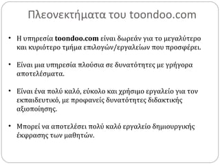 Πλεονεκτήματα του toondoo.com
• Η υπηρεσία toondoo.com είναι δωρεάν για το μεγαλύτερο
και κυριότερο τμήμα επιλογών/εργαλείων που προσφέρει.
• Είναι μια υπηρεσία πλούσια σε δυνατότητες με γρήγορα
αποτελέσματα.
• Είναι ένα πολύ καλό, εύκολο και χρήσιμο εργαλείο για τον
εκπαιδευτικό, με προφανείς δυνατότητες διδακτικής
αξιοποίησης.
• Μπορεί να αποτελέσει πολύ καλό εργαλείο δημιουργικής
έκφρασης των μαθητών.
 