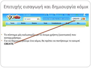 Επιτυχής εισαγωγή και δημιουργία κόμικ
• Το σύστημα μάς καλωσορίζει με το όνομα χρήστη (username) που
καταχωρήσαμε.
• Για να δημιουργήσουμε ένα κόμικ, θα πρέπει να πατήσουμε το κουμπί
CREATE.
 