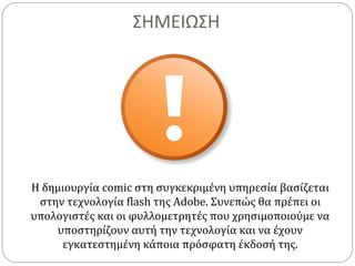 ΣΗΜΕΙΩΣΗ
Η δημιουργία comic στη συγκεκριμένη υπηρεσία βασίζεται
στην τεχνολογία flash της Adobe. Συνεπώς θα πρέπει οι
υπολογιστές και οι φυλλομετρητές που χρησιμοποιούμε να
υποστηρίζουν αυτή την τεχνολογία και να έχουν
εγκατεστημένη κάποια πρόσφατη έκδοσή της.
 