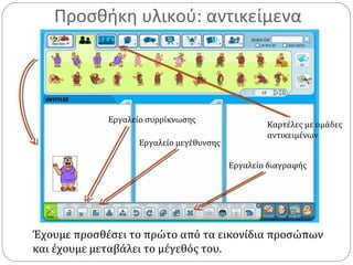 Προσθήκη υλικού: αντικείμενα
Έχουμε προσθέσει το πρώτο από τα εικονίδια προσώπων
και έχουμε μεταβάλει το μέγεθός του.
Εργαλείο συρρίκνωσης
Εργαλείο μεγέθυνσης
Εργαλείο διαγραφής
Καρτέλες με ομάδες
αντικειμένων
 