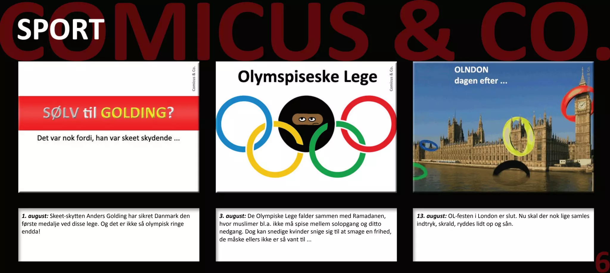 1. august: Skeet-skytten Anders Golding har sikret Danmark den    3. august: De Olympiske Lege falder sammen med Ramadanen,            13. august: OL-festen i London er slut. Nu skal der nok lige samles
første medalje ved disse lege. Og det er ikke så olympisk ringe   hvor muslimer bl.a. ikke må spise mellem solopgang og ditto          indtryk, skrald, ryddes lidt op og sån.
endda!                                                            nedgang. Dog kan snedige kvinder snige sig til at smage en frihed,
                                                                  de måske ellers ikke er så vant til ...
 