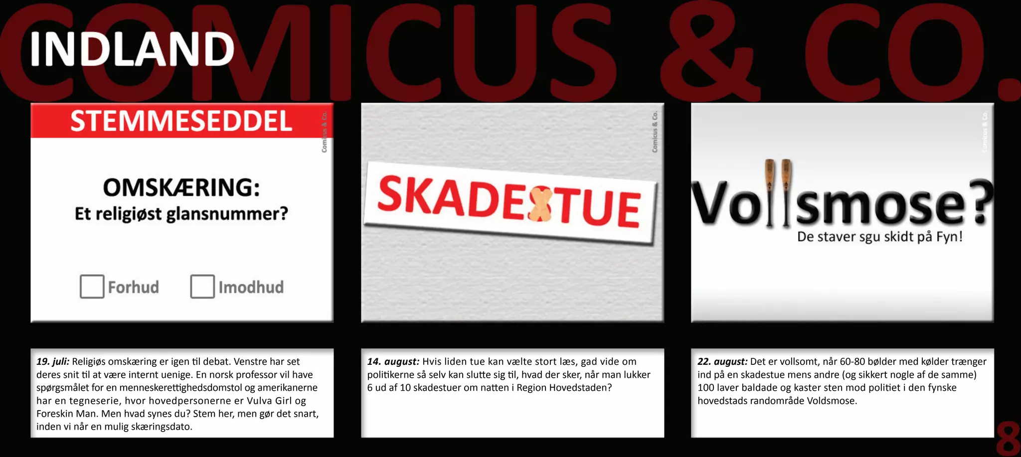 19. juli: Religiøs omskæring er igen til debat. Venstre har set      14. august: Hvis liden tue kan vælte stort læs, gad vide om             22. august: Det er vollsomt, når 60-80 bølder med kølder trænger
deres snit til at være internt uenige. En norsk professor vil have   politikerne så selv kan slutte sig til, hvad der sker, når man lukker   ind på en skadestue mens andre (og sikkert nogle af de samme)
spørgsmålet for en menneskerettighedsdomstol og amerikanerne         6 ud af 10 skadestuer om natten i Region Hovedstaden?                   100 laver baldade og kaster sten mod politiet i den fynske
har en tegneserie, hvor hovedpersonerne er Vulva Girl og                                                                                     hovedstads randområde Voldsmose.
Foreskin Man. Men hvad synes du? Stem her, men gør det snart,
inden vi når en mulig skæringsdato.
 