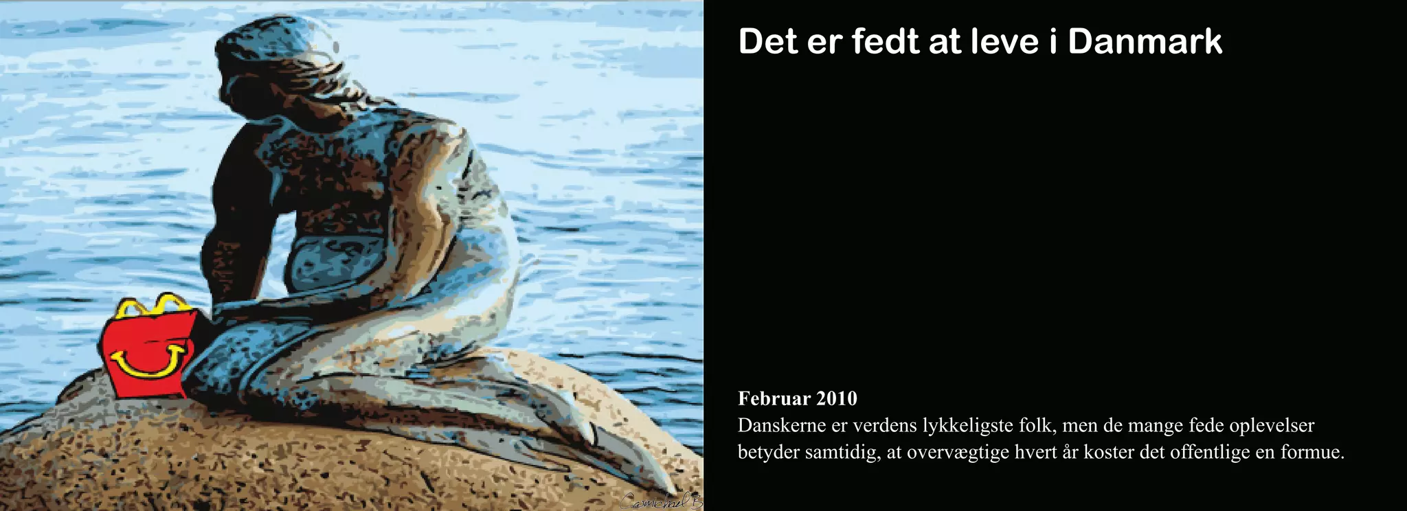 Det er fedt at leve i Danmark




Februar 2010
Danskerne er verdens lykkeligste folk, men de mange fede oplevelser
betyder samtidig, at overvægtige hvert år koster det offentlige en formue.
 