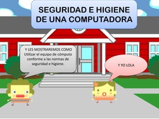 HOLA AMIGOS
SOY PIPO Y YO LOLA
Y LES MOSTRAREMOS COMO
Utilizar el equipo de cómputo
conforme a las normas de
seguridad e higiene.
SEGURIDAD E HIGIENE
DE UNA COMPUTADORA
 