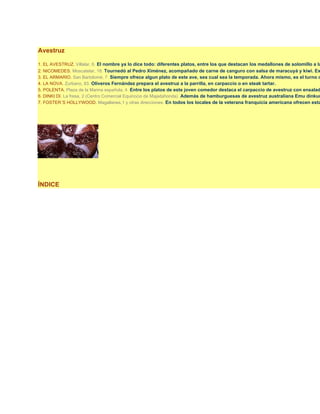 Avestruz

1. EL AVESTRUZ. Villalar, 6. El nombre ya lo dice todo: diferentes platos, entre los que destacan los medallones de solomillo a la
2. NICOMEDES. Moscatelar, 18. Tournedó al Pedro Ximénez, acompañado de carne de canguro con salsa de maracuyá y kiwi. Ex
3. EL ARMARIO. San Bartolomé, 7. Siempre ofrece algun plato de este ave, sea cual sea la temporada. Ahora mismo, es el turno d
4. LA NOVA. Zurbano, 83. Oliveros Fernández prepara el avestruz a la parrilla, en carpaccio o en steak tartar.
5. POLENTA. Plaza de la Marina española, 4. Entre los platos de este joven comedor destaca el carpaccio de avestruz con ensalad
6. DINKI DI. La fresa, 2 (Centro Comercial Equinocio de Majadahonda). Además de hamburguesas de avestruz australiana Emu dinkum
7. FOSTER´S HOLLYWOOD. Magallanes,1 y otras direcciones. En todos los locales de la veterana franquicia americana ofrecen esta




ÍNDICE
 