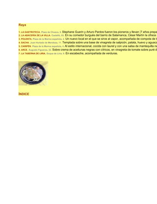 Raya

1. LA GASTROTECA. Plaza de Chueca, 8. Stephane Guerin y Arturo Pardos fueron los pioneros y llevan ¦7 años prepa
2. LA ABACERÍA DE LA VILLA. Castelló, 83. En su comedor burgués del barrio de Salamanca, César Martín la ofrece a
3. POLENTA. Plaza de la Marina española, 4. Un nuevo local en el que se sirve al vapor, acompañada de compota de to
4. SACHA. Juan Hurtado de Mendoza, 11. Templada sobre una base de vinagreta de salpicón, patata, huevo y aguaca
5. CARIPÉN. Plaza de la Marina española, 4. Al estilo internacional, cocida con laurel y con una salsa de mantequilla ne
6. ARCE. Augusto Figueroa, 32. Sobre crema de aceitunas negras con cítricos, en vinagreta de tomate sobre puré de
7. LA TABERNA DE LIRIA. Duque de Liria, 9. En escabeche, acompañada de verduras.




ÍNDICE
 