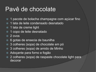 Pavê de chocolate1 pacote de bolacha champagne com açúcar fino 1 lata de leite condensado desnatado 1 lata de creme light1 copo de leite desnatado2 ovos6 gotas de ensecia de baunilha 3 colheres (sopa) de chocolate em pó3 colheres (sopa) de amido de MinhoAdoçante para forno e fogão2 colheres (sopa) de raspaste chocolate light para decorar