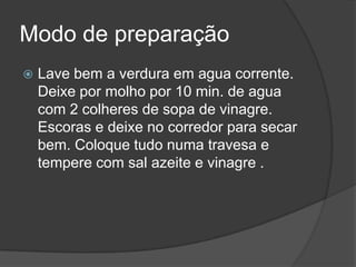 Modo de preparaçãoLave bem a verdura em agua corrente. Deixe por molho por 10 min. de agua com 2 colheres de sopa de vinagre. Escoras e deixe no corredor para secar bem. Coloque tudo numa travesa e tempere com sal azeite e vinagre . 