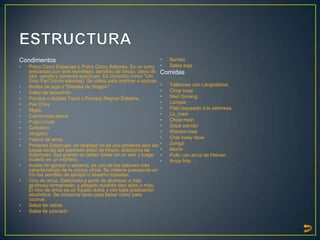 Condimentos                                                        •   Bambú
•   Polvo Cinco Especias o Polvo Cinco Sabores: Es un curry        •   Salsa soja
    preparado con anís estrellado, semillas de hinojo, clavo de    Comidas
    olor, canela y pimienta szechuan. Es conocido como "Um
    Gion Fan"(cinco sabores). Se utiliza para marinar o cocinar.
•   Brotes de soja o "Dientes de Dragón"                           •   Tallarines con Langostinos.
•   Salsa de tamarindo                                             •   Chop suey.
•   Porotos o alubias Tausi o Porotos Negros Salados.              •   Nasi Goreng.
•   Pak Choy                                                       •   Lumpia
•   Algas                                                          •   Pato laqueado a la pekinesa
•   Camarones secos                                                •   Lo_mein
•   Pulpo crudo                                                    •   Chow mein
•   Cebollino                                                      •   Sopa wantán
•   Jengibre                                                       •   Wanton mee
•   Fideos de arroz                                                •   Char kway teow
•   Pimienta Szechuan, en realidad no es una pimienta sino las     •   Zongzi
    bayas secas del espinoso árbol de fresno, autóctono de         •   Mochi
    Szechuan. Sus granos se deben tostar en un wok y luego         •   Pollo con arroz de Hainan
    molerlo en un mortero.                                         •   Arroz frito
•   Aceite de ajonjolí o sésamo, es uno de los sabores más
    característicos de la cocina china. Se obtiene prensando en
    frío las semillas de ajonjolí o sésamo tostadas.
•   Vino de arroz. Elaborado a partir de glutinoso o mijo
    glutinoso fermentado, y añejado durante diez años o más.
    El vino de arroz es un líquido dulce y con baja graduación
    alcohólica. Se consume tanto para beber como para
    cocinar.
•   Salsa de ostras
•   Salsa de pescado
 