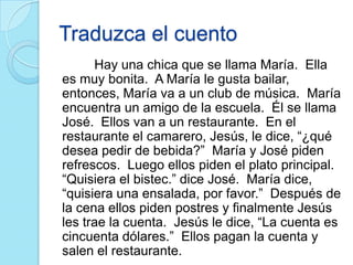 Traduzca el cuento
Hay una chica que se llama María. Ella
es muy bonita. A María le gusta bailar,
entonces, María va a un club de música. María
encuentra un amigo de la escuela. Él se llama
José. Ellos van a un restaurante. En el
restaurante el camarero, Jesús, le dice, “¿qué
desea pedir de bebida?” María y José piden
refrescos. Luego ellos piden el plato principal.
“Quisiera el bistec.” dice José. María dice,
“quisiera una ensalada, por favor.” Después de
la cena ellos piden postres y finalmente Jesús
les trae la cuenta. Jesús le dice, “La cuenta es
cincuenta dólares.” Ellos pagan la cuenta y
salen el restaurante.
 