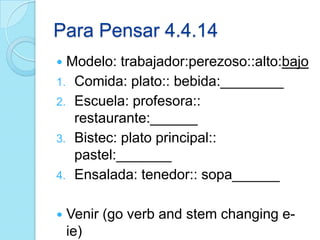 Para Pensar 4.4.14
 Modelo: trabajador:perezoso::alto:bajo
1. Comida: plato:: bebida:________
2. Escuela: profesora::
restaurante:______
3. Bistec: plato principal::
pastel:_______
4. Ensalada: tenedor:: sopa______
 Venir (go verb and stem changing e-
ie)
 