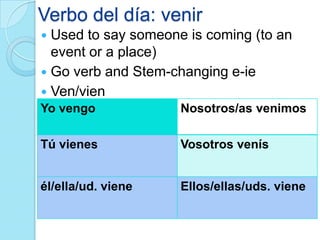 Verbo del día: venir
 Used to say someone is coming (to an
event or a place)
 Go verb and Stem-changing e-ie
 Ven/vien
Yo vengo Nosotros/as venimos
Tú vienes Vosotros venís
él/ella/ud. viene Ellos/ellas/uds. viene
 