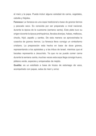 el maíz y la papa. Puede incluir alguna variedad de carne, vegetales,
cebolla y fréjoles.
Fanesca: La fanesca es una sopa tradicional a base de granos tiernos
y pescado seco. Es conocida por ser preparada a nivel nacional,
durante la época de la cuaresma (semana santa). Este plato tuvo su
origen durante la época prehispánica, llevaba alverjas, habas, mellocos,
choclo, frijol, zapallo y sambo. De esta manera se aprovechaba la
cosecha de granos tiernos. La fanesca lleva consigo un simbolismo
cristiano. La preparación esta hecha en base de doce granos,
representando a los apóstoles y a las tribus de Israel, mientras que el
bacalao representa a Jesucristo. Ya que no se puede comer carne
durante la semana santa, muchas veces esta sopa llega consigo huevo,
plátano verde, especies y empanadas de mejido.
Guatita: es un estofado a base de trozos de estomago de vaca,
acompañado con papas, salsa de maní y arroz
 