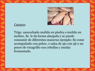 Catutos : Trigo sancochado molido en piedra o molido en molino. Se le da forma alargada y se puede consumir de diferentes maneras ejemplo: Se come acompañado con pebre, o salsa de ajo con ají o un peure de vinagrillo con cebollas y muday fermentado.