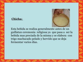 Chicha: Esta bebida se realiza generalmente antes de un guillatun ceremonia religiosa ya que pasa a ser la bebida mas preciada de la misma y se elabora con trigo machacado pelado y hervido que se deja fermentar varios días.