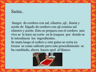 Ñachin: Sangre de cordero con sal, cilantro ,ají , limón y aceite de hígado de cordero con ají comino sal cilantro y aceite. Esto se prepara con el cordero aun vivo se le hace un corte en la traquea por donde se le introducen los ingredientes. Se mata luego el codero y este guiso se corta en trozos se come caliente pero este procedimiento se ha cambiado, ahora hacen apol al blanco.