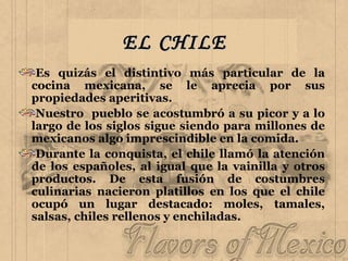 EL CHILE Es quizás el distintivo más particular de la cocina mexicana, se le aprecia por sus propiedades aperitivas.  Nuestro  pueblo se acostumbró a su picor y a lo largo de los siglos sigue siendo para millones de mexicanos algo imprescindible en la comida. Durante la conquista, el chile llamó la atención de los españoles, al igual que la vainilla y otros productos. De esta fusión de costumbres culinarias nacieron platillos en los que el chile ocupó un lugar destacado: moles, tamales, salsas, chiles rellenos y enchiladas.  