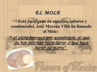 EL MOLE   Está recargado de especias, sabores y condimentos. José Moreno Villa ha llamado al Mole:  "  el plato barroco por excelencia, el que de tan sabroso hace llorar o que hace llorar de gusto".  