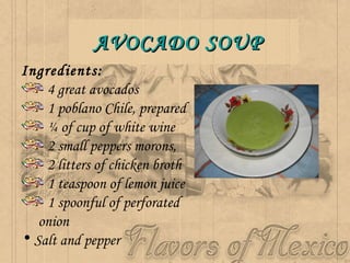 AVOCADO SOUP Ingredients:  4 great avocados  1 poblano Chile, prepared  ¼ of cup of white wine  2 small peppers morons,  2 litters of chicken broth  1 teaspoon of lemon juice  1 spoonful of perforated  onion  Salt and pepper   