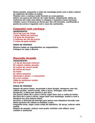 Numa panela, esquente o resto da manteiga junto com o óleo e doure
as codornas de todos os lados.
Flambe com a cachaça onde ficaram as uvas-passas.
Retire um pouco do interior de cada batata. Salpimente. Deite as
codornas em cada uma delas e coloque o conjunto numa travessa
untada. Leve a travessa ao forno por 30 a 40 minutos, verificando o
ponto da carne e regando com o suco do cozimento.


Coquetel com cachaça
INGREDIENTES
10 ml de suco de limão
1 dose (50ml) de cachaça
1/2 dose de Cointreau
2 colheres de chá de açúcar
2 cubos de gelo moídos
MODO DE PREPARO
Misture todos os ingredientes na coqueteleira.
Coloque no copa e decore.




Dourado Assado
INGREDIENTES
1,5 kg de dourado (inteiro)
02 cebolas médias picadas
01 molho de cheiro-verde
02 folhas de louro
01 limão
01 alface pequena
Manteiga e azeite – o necessário
02 ovos cozidos
100g de azeitonas verdes
Sal a gosto

MODO DE PREPARO
Depois do peixe limpo, escamado e bem lavado, temperar com sal,
cebola picada, cheiro-verde, alho e louro. Esfregar, com estes
temperos, o peixe por dentro e por fora.
Um pouco antes de ir para o forno regar bem com o caldo do limão.
Na hora de ir para o forno, regar bem com manteiga, azeite e com o
tempero em que esteve antes.
Arrumar o dourado de barriga para baixo num tabuleiro forrado com
fatias grossas de cebola ou batatas cruas.
Enquanto assa, regar como caldo do tabuleiro. Se secar, colocar mais
azeite.
Depois de assado, colocar num prato, enfeitar com alface, ovos
cozidos e azeitonas


                                                                   12
 