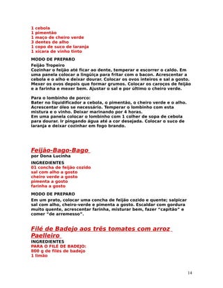 1   cebola
1   pimentão
1   maço de cheiro verde
3   dentes de alho
1   copo de suco de laranja
1   xícara de vinho tinto
MODO DE PREPARO
Feijão Tropeiro
Cozinhar o feijão até ficar ao dente, temperar e escorrer o caldo. Em
uma panela colocar a lingüiça para fritar com o bacon. Acrescentar a
cebola e o alho e deixar dourar. Colocar os ovos inteiros e sal a gosto.
Mexer os ovos depois que formar grumos. Colocar os caroços de feijão
e a farinha e mexer bem. Ajustar o sal e por último o cheiro verde.

Para o lombinho de porco:
Bater no liquidificador a cebola, o pimentão, o cheiro verde e o alho.
Acrescentar óleo se necessário. Temperar o lombinho com esta
mistura e o vinho. Deixar marinando por 4 horas.
Em uma panela colocar o lombinho com 1 colher de sopa de cebola
para dourar. Ir pingando água até a cor desejada. Colocar o suco de
laranja e deixar cozinhar em fogo brando.




Feijão-Bago-Bago
por Dona Lucinha
INGREDIENTES
01 concha de feijão cozido
sal com alho a gosto
cheiro verde a gosto
pimenta a gosto
farinha a gosto
MODO DE PREPARO
Em um prato, colocar uma concha de feijão cozido e quente; salpicar
sal com alho, cheiro-verde e pimenta a gosto. Escaldar com gordura
muito quente, acrescentar farinha, misturar bem, fazer “capitão” e
comer “de arremesso”.


Filé de Badejo aos três tomates com arroz
Paelleiro
INGREDIENTES
PARA O FILÉ DE BADEJO:
800 g de filés de badejo
1 limão



                                                                         14
 
