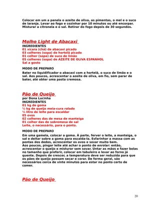 Colocar em um a panela o azeite de oliva, as pimentas, o mel e o suco
de laranja. Levar ao fogo e cozinhar por 10 minutos ou até encorpar.
Misturar a citronela e o sal. Retirar do fogo depois de 30 segundos.




Molho Light de Abacaxi
INGREDIENTES
01 xícara (chá) de abacaxi picado
03 colheres (sopa) de hortelã picado
01 colher (sopa) de suco de limão
05 colheres (sopa) de AZEITE DE OLIVA ESPANHOL
Sal a gosto
MODO DE PREPARO
Bater no liquidificador o abacaxi com a hortelã, o suco de limão e o
sal. Aos poucos, acrescentar o azeite de oliva, em fio, sem parar de
bater, até obter uma pasta cremosa.




Pão de Queijo
por Dona Lucinha
INGREDIENTES
01 kg de goma
½ kg de queijo meia-cura ralado
½ litro de leite para escaldar
05 ovos
02 colheres das de mesa de manteiga
01 colher das de sobremesa de sal
Leite, o necessário, para o ponto.
MODO DE PREPARO
Em uma gamela, colocar a goma. À parte, ferver o leite, a manteiga, o
sal e deitar sobre a goma para escalda-la. Esfarinhar a massa com as
pontas dos dedos, acrescentar os ovos e sovar muito bem.
Aos poucos, pingar leite até achar o ponto de enrolar: então,
acrescentar o queijo e misturar sem sovar. Untar as mãos e fazer bolas
no tamanho que preferir, colocar em tabuleiro e levar ao forno já
quente. Depois de crescer, a temperatura deve ser reduzida para que
os pães de queijo possam secar e corar. De forma geral, são
necessários cerca de vinte minutos para estar no ponto certo de
comer.




Pão de Queijo


                                                                       20
 