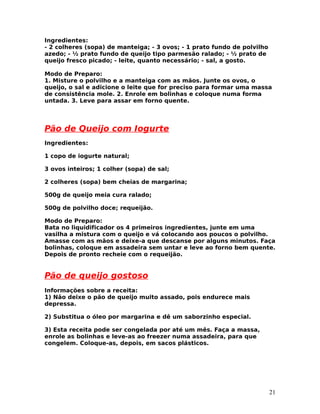 Ingredientes:
- 2 colheres (sopa) de manteiga; - 3 ovos; - 1 prato fundo de polvilho
azedo; - ½ prato fundo de queijo tipo parmesão ralado; - ½ prato de
queijo fresco picado; - leite, quanto necessário; - sal, a gosto.

Modo de Preparo:
1. Misture o polvilho e a manteiga com as mãos. Junte os ovos, o
queijo, o sal e adicione o leite que for preciso para formar uma massa
de consistência mole. 2. Enrole em bolinhas e coloque numa forma
untada. 3. Leve para assar em forno quente.




Pão de Queijo com Iogurte
Ingredientes:

1 copo de iogurte natural;

3 ovos inteiros; 1 colher (sopa) de sal;

2 colheres (sopa) bem cheias de margarina;

500g de queijo meia cura ralado;

500g de polvilho doce; requeijão.

Modo de Preparo:
Bata no liquidificador os 4 primeiros ingredientes, junte em uma
vasilha a mistura com o queijo e vá colocando aos poucos o polvilho.
Amasse com as mãos e deixe-a que descanse por alguns minutos. Faça
bolinhas, coloque em assadeira sem untar e leve ao forno bem quente.
Depois de pronto recheie com o requeijão.


Pão de queijo gostoso
Informações sobre a receita:
1) Não deixe o pão de queijo muito assado, pois endurece mais
depressa.

2) Substitua o óleo por margarina e dê um saborzinho especial.

3) Esta receita pode ser congelada por até um mês. Faça a massa,
enrole as bolinhas e leve-as ao freezer numa assadeira, para que
congelem. Coloque-as, depois, em sacos plásticos.




                                                                         21
 
